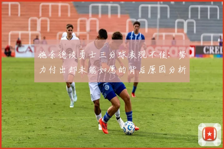 施奈德谈勇士三分球表现不佳：努力付出却未能如愿的背后原因分析