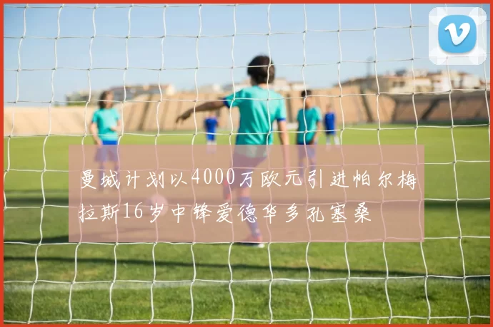 曼城计划以4000万欧元引进帕尔梅拉斯16岁中锋爱德华多孔塞桑