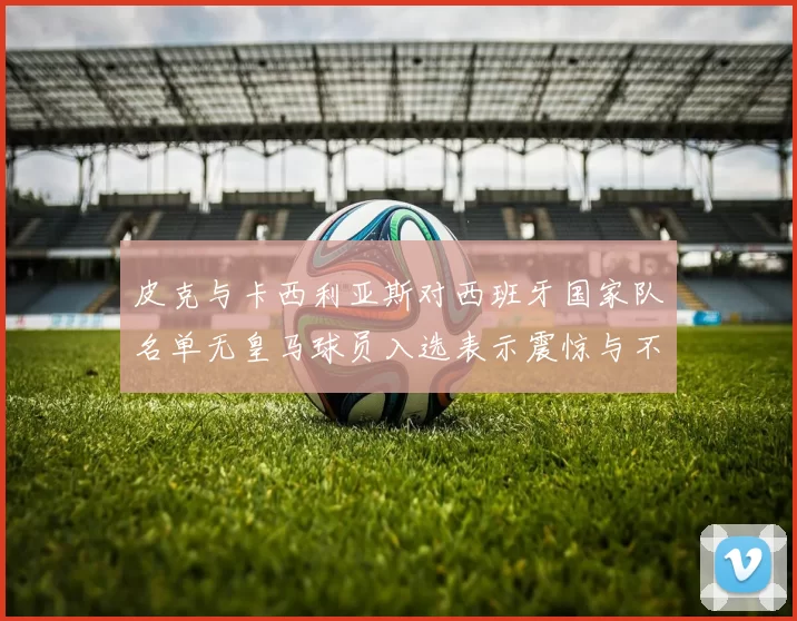 皮克与卡西利亚斯对西班牙国家队名单无皇马球员入选表示震惊与不解