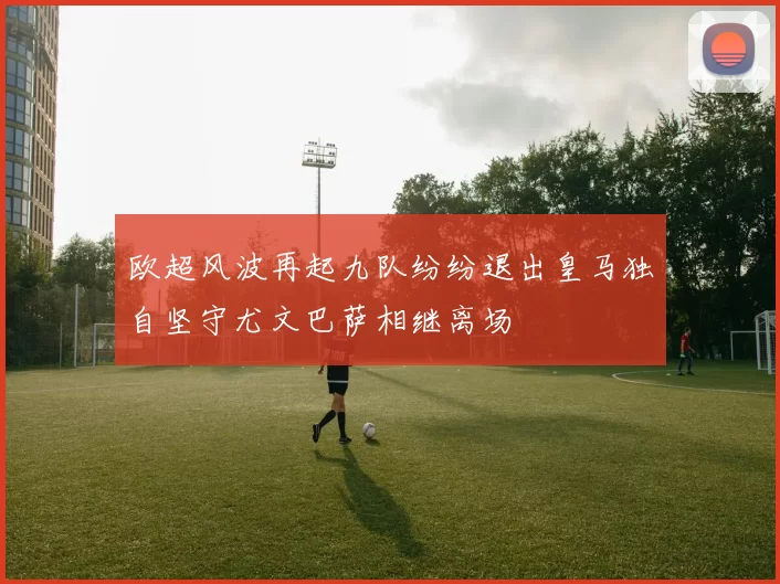欧超风波再起九队纷纷退出皇马独自坚守尤文巴萨相继离场
